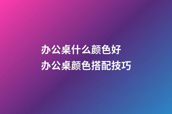 办公桌什么颜色好 办公桌颜色搭配技巧